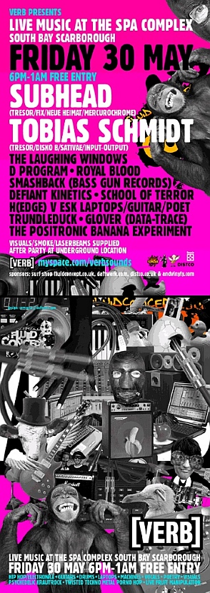 Live Music at the Spa, VERB Friday 30th May 2008 SUBHEAD (TRESOR/FIX/NEUE HEIMAT/MERCUROCHROME) TOBIAS SCHMIDT (TRESOR/DISKO B/SATIVAE) THE LAUGHING WINDOWS - PSYCHEDELIC KRAUTROCK D.PROGRAM - EVERYTHING ROYAL BLOOD (HOUSE OF FIX/TRESOR) SMASHBACK (BASS GUN RECORDS) DEFIANT KINETICS - HIP HOP/ELECTRONICA H(EDGE) V ESK - LAPTOPS/GUITAR/POET TRUNDLEDUCK - ELECTRONICA THE POSITRONIC BANANA EXPERIMENT - LIVE FRUIT MANIPULATION GLOVER - (DATATRACE) SCHOOL OF TERROR Live Music at the Spa Buffet Bar, Spa Complex, Scarborough. 6pm - 1am £FREE The Party continues at midnight downstairs at the Cask in Sigma with Djs TBC 12am - last one standing http://myspace.com/verbsounds http://fluidconcept.co.uk http://daftwerk.com http://andvinyly.co.uk