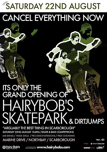 Hairybobs Grand Opening Hi there everyone, thank you for your patience during the skatepark build. We realise that you are all waiting for it to be finished (as are we!) and we have some good news!!!!!!!!!!!!! The Grand Opening of Hairybobs Skatepark & Dirt Jumps will be SATURDAY 22ND AUGUST 12-6pm Comps Pro Demos Prize Giveaways Live Bands Trade Stands & Much More  Hairybobs Grand Opening Hi there everyone, thank you for your patience during the skatepark build. We realise that you are all waiting for it to be finished (as are we!) and we have some good news!!!!!!!!!!!!! The Grand Opening of Hairybobs Skatepark & Dirt Jumps will be SATURDAY 22ND AUGUST 12-6pm Comps Pro Demos Prize Giveaways Live Bands Trade Stands & Much More
